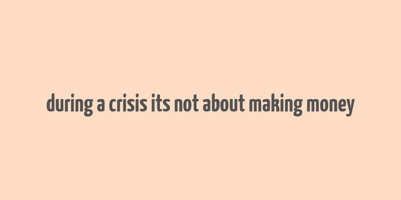 during a crisis its not about making money