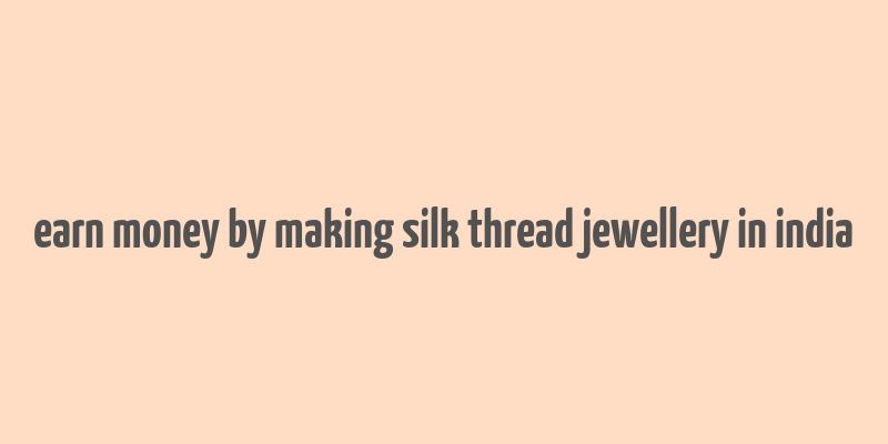 earn money by making silk thread jewellery in india