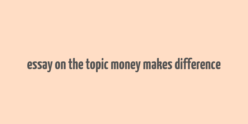 essay on the topic money makes difference