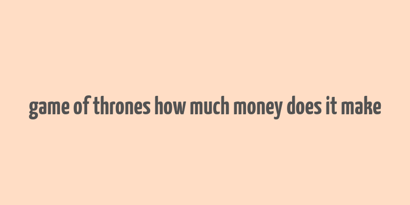 game of thrones how much money does it make