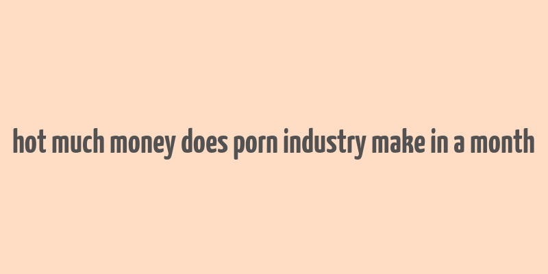 hot much money does porn industry make in a month