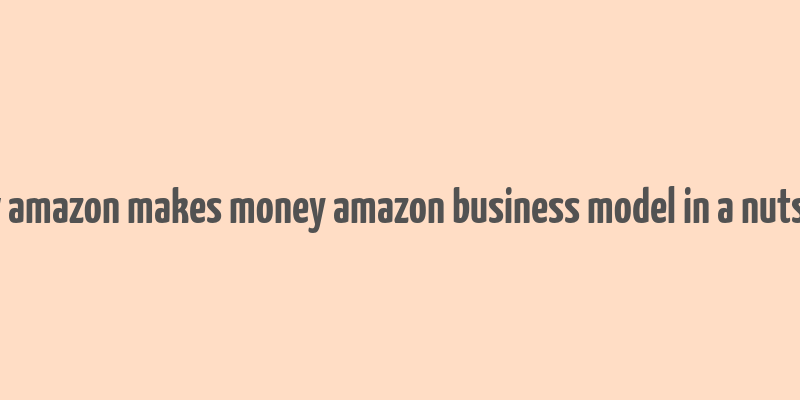 how amazon makes money amazon business model in a nutshell