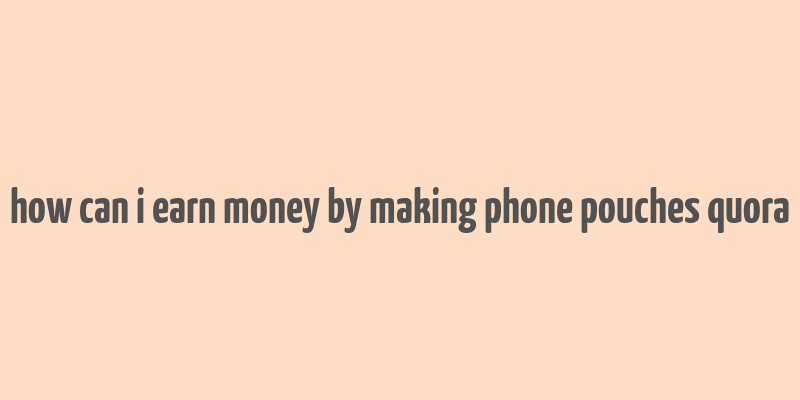 how can i earn money by making phone pouches quora