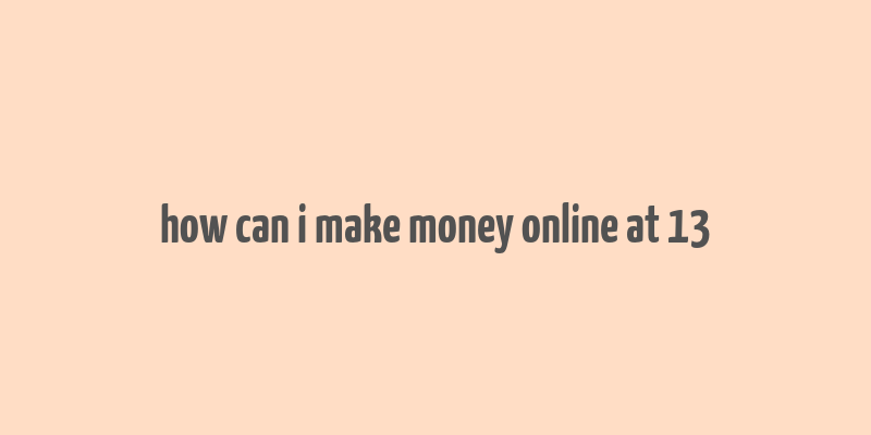 how can i make money online at 13