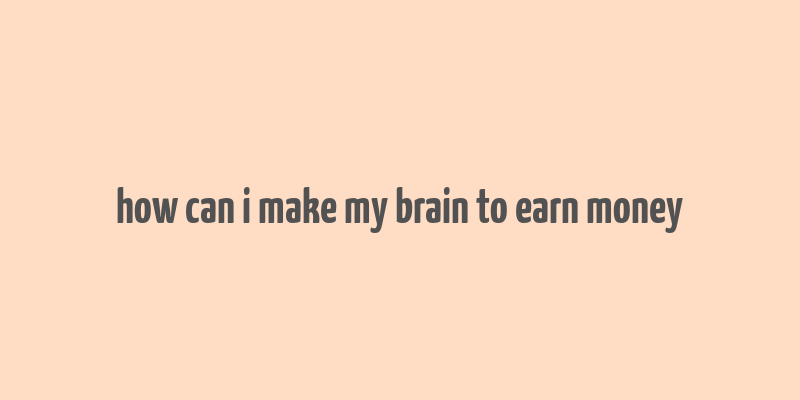 how can i make my brain to earn money