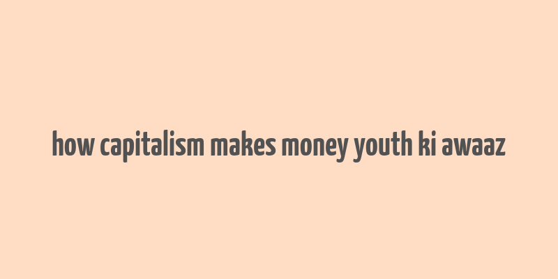 how capitalism makes money youth ki awaaz