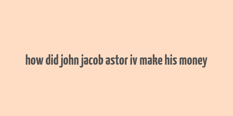 how did john jacob astor iv make his money