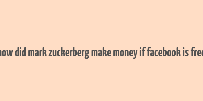 how did mark zuckerberg make money if facebook is free