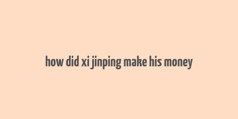 how did xi jinping make his money