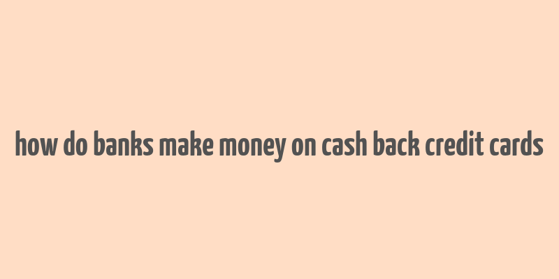 how do banks make money on cash back credit cards