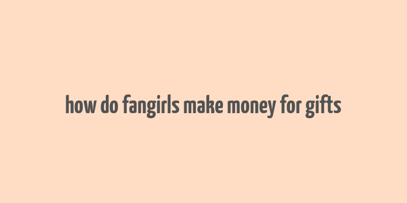 how do fangirls make money for gifts