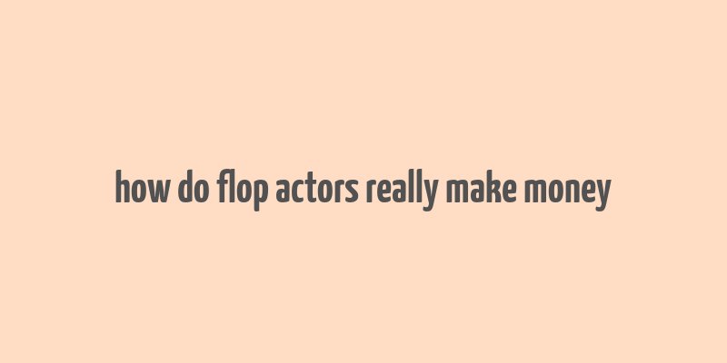 how do flop actors really make money