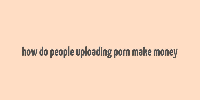 how do people uploading porn make money