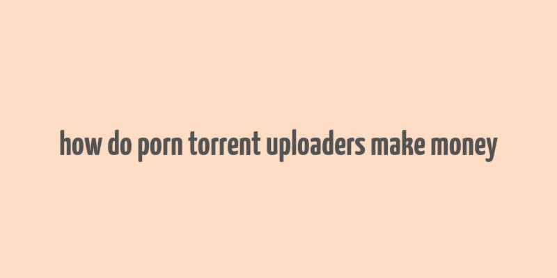 how do porn torrent uploaders make money