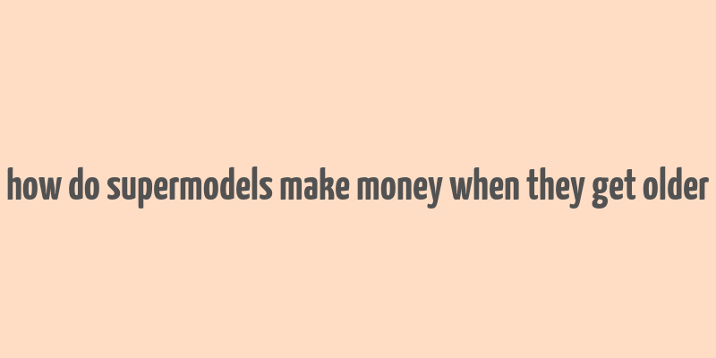 how do supermodels make money when they get older