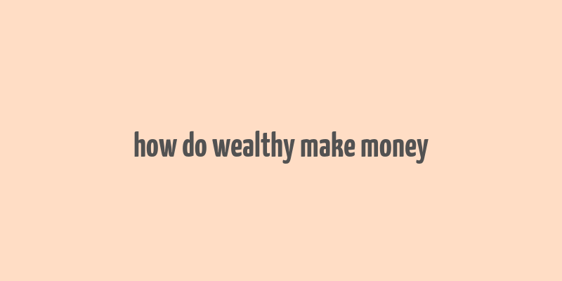 how do wealthy make money