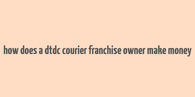 how does a dtdc courier franchise owner make money