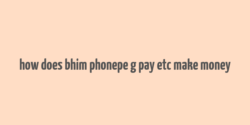 how does bhim phonepe g pay etc make money