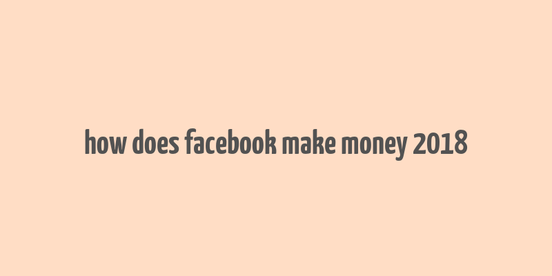 how does facebook make money 2018