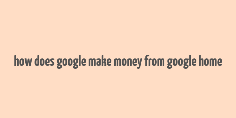 how does google make money from google home