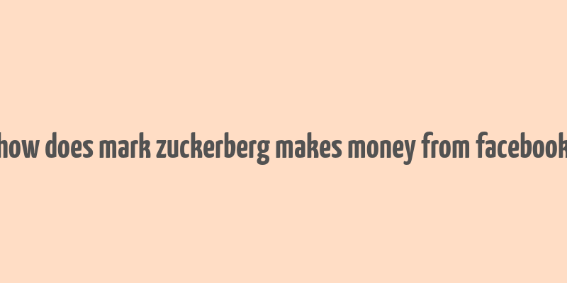 how does mark zuckerberg makes money from facebook