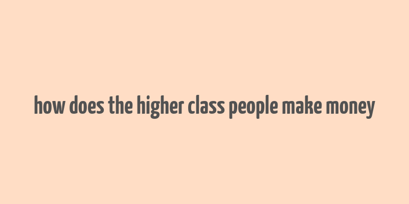 how does the higher class people make money