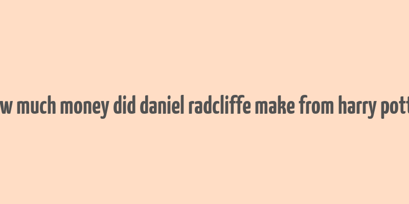 how much money did daniel radcliffe make from harry potter