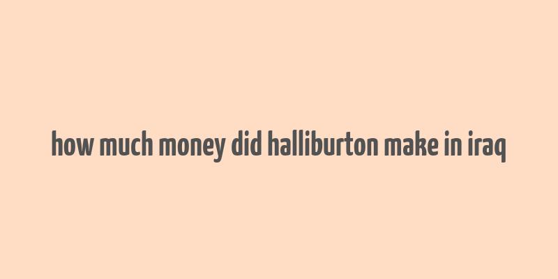 how much money did halliburton make in iraq