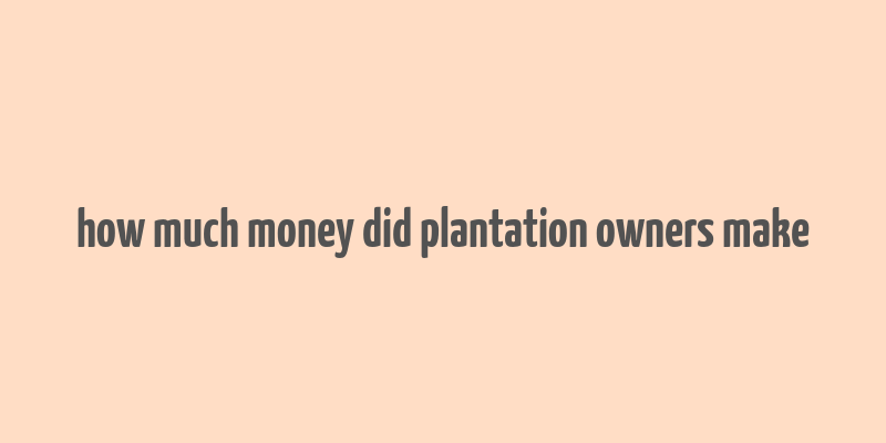 how much money did plantation owners make