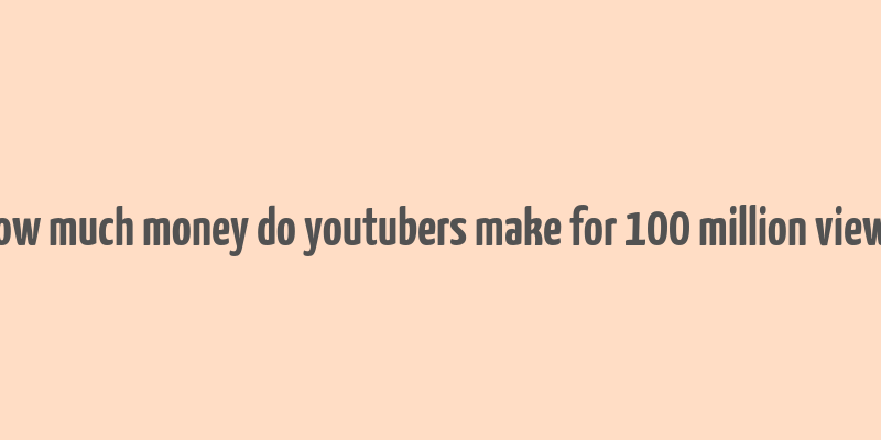 how much money do youtubers make for 100 million views