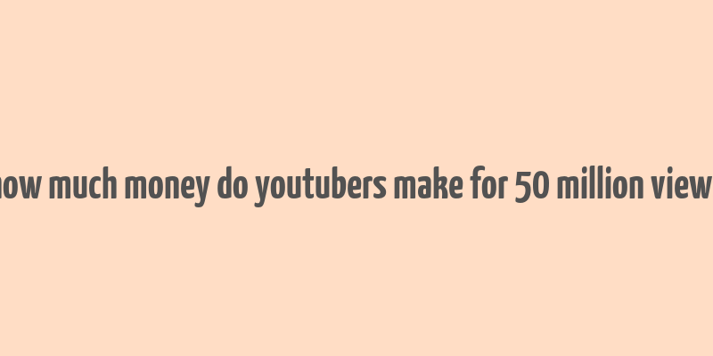 how much money do youtubers make for 50 million views