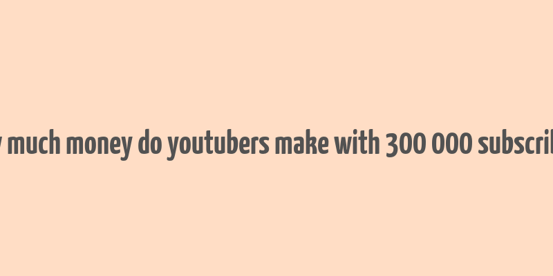 how much money do youtubers make with 300 000 subscribers