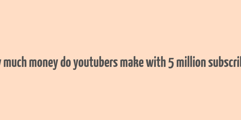 how much money do youtubers make with 5 million subscribers