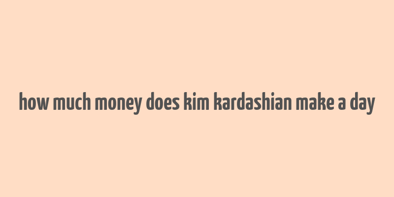 how much money does kim kardashian make a day