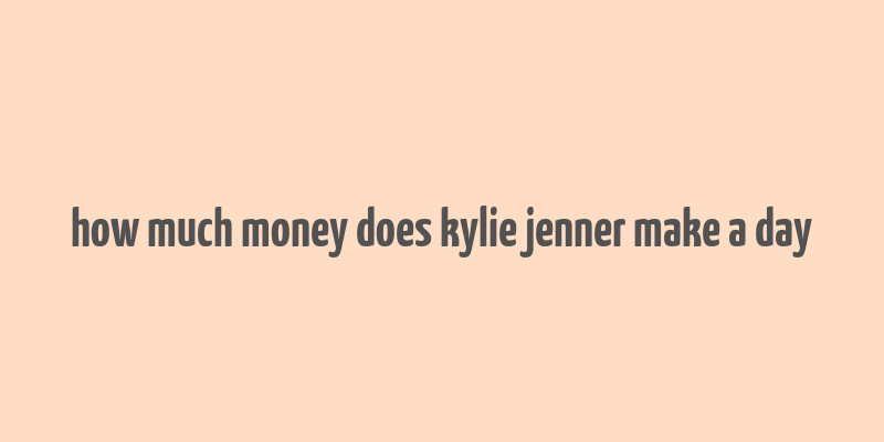 how much money does kylie jenner make a day