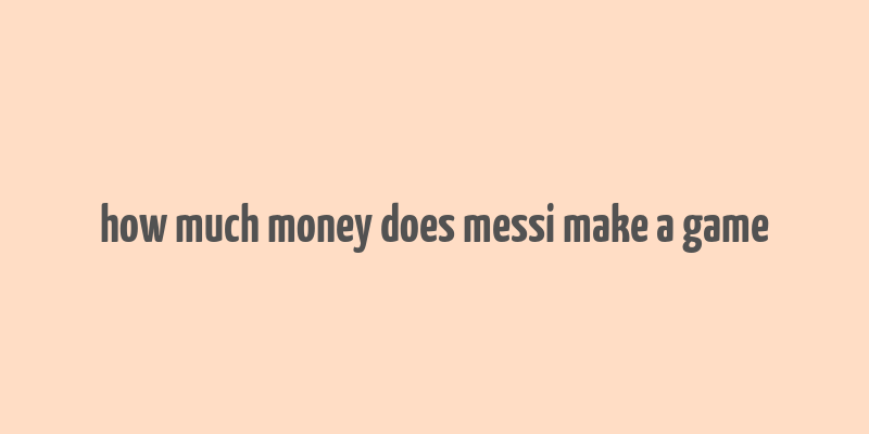 how much money does messi make a game