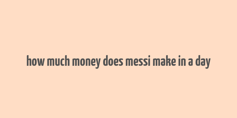 how much money does messi make in a day