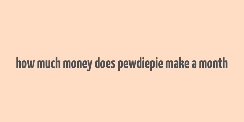 how much money does pewdiepie make a month