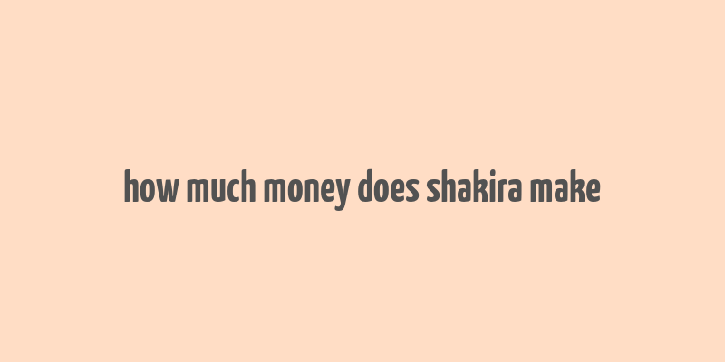 how much money does shakira make