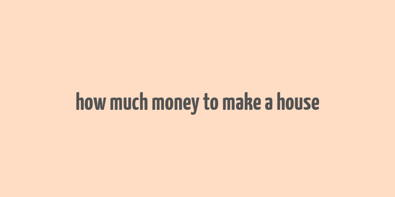 how much money to make a house