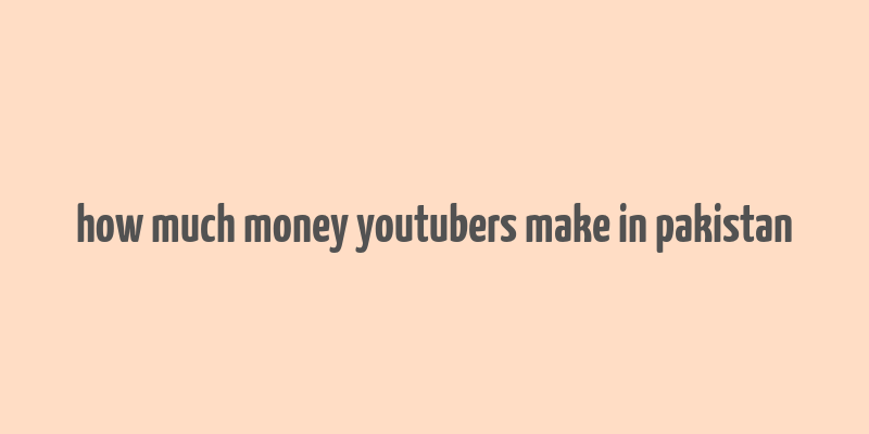 how much money youtubers make in pakistan