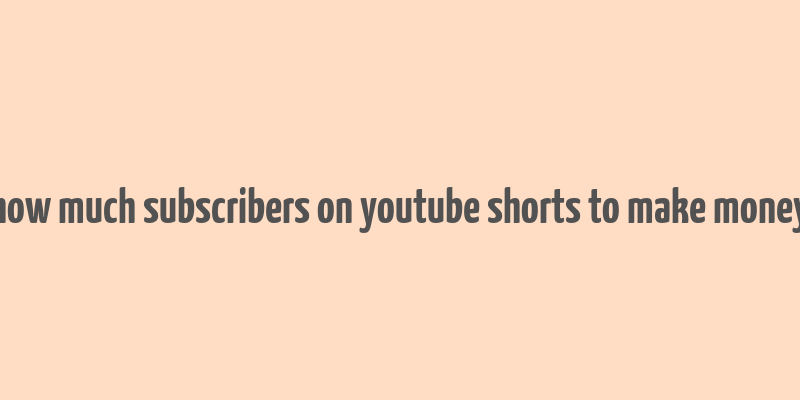 how much subscribers on youtube shorts to make money