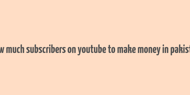 how much subscribers on youtube to make money in pakistan