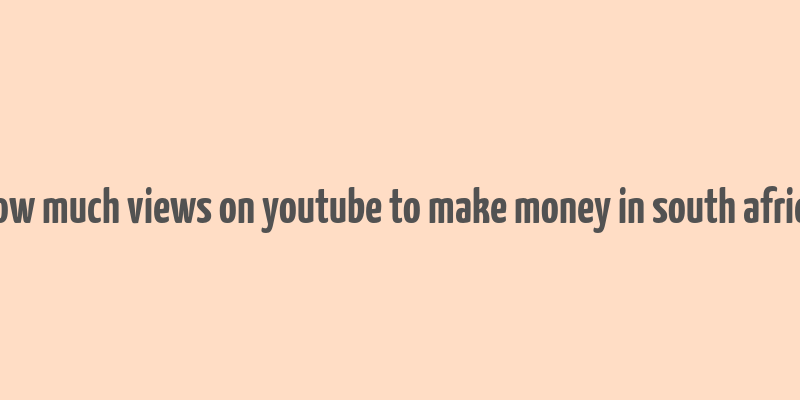 how much views on youtube to make money in south africa