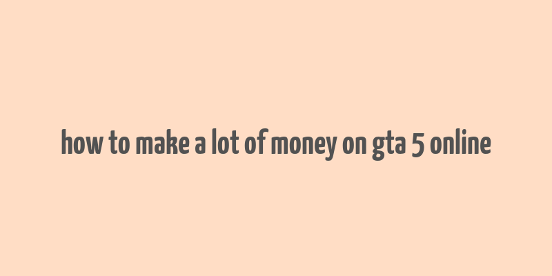 how to make a lot of money on gta 5 online