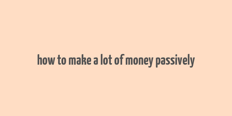 how to make a lot of money passively