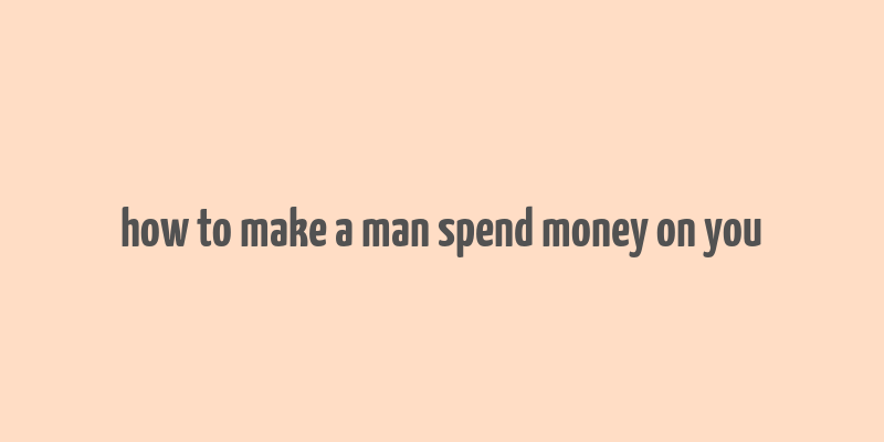 how to make a man spend money on you