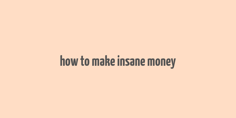 how to make insane money