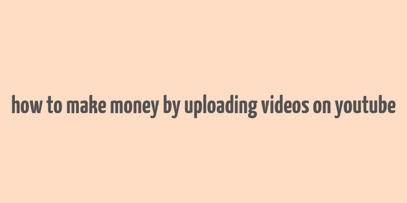 how to make money by uploading videos on youtube