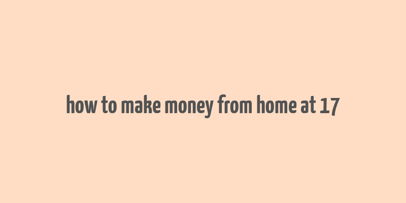 how to make money from home at 17